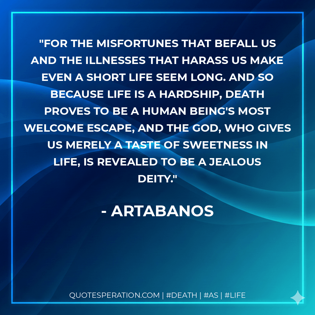 For the misfortunes that befall us and the illnesses that harass us make even a short life seem long. And so because life is a hardship, death proves to be a human being's most welcome escape, and the god, who gives us merely a taste of sweetness in life, is revealed to be a jealous deity. - Artabanos