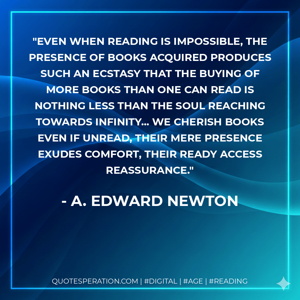 Even when reading is impossible, the presence of books acquired produces such an ecstasy that the buying of more books than one can read is nothing less than the soul reaching towards infinity... We cherish books even if unread, their mere presence exudes comfort, their ready access reassurance. - A. Edward Newton