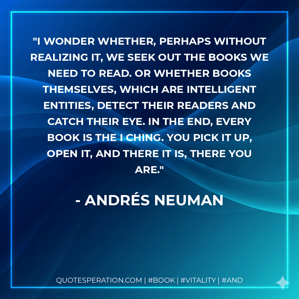 I wonder whether, perhaps without realizing it, we seek out the books we need to read. Or whether books themselves, which are intelligent entities, detect their readers and catch their eye. In the end, every book is the I Ching. You pick it up, open it, and there it is, there you are. - Andrés Neuman