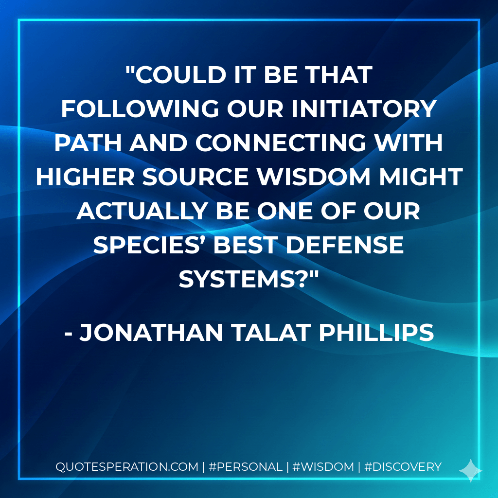 Could it be that following our initiatory path and connecting with higher source wisdom might actually be one of our species’ best defense systems? - Jonathan Talat Phillips