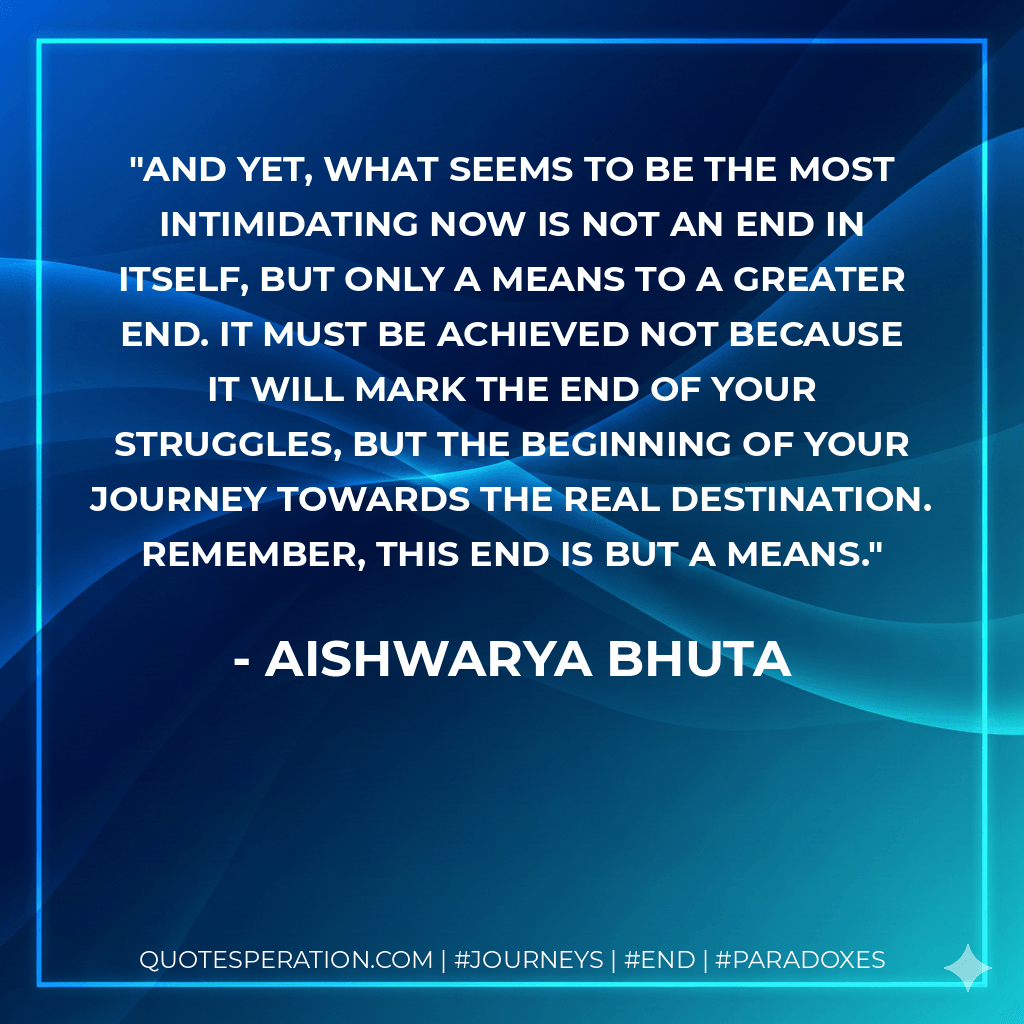And yet, what seems to be the most intimidating now is not an end in itself, but only a means to a greater end. It must be achieved not because it will mark the end of your struggles, but the beginning of your journey towards the real destination. Remember, this end is but a means. - Aishwarya Bhuta