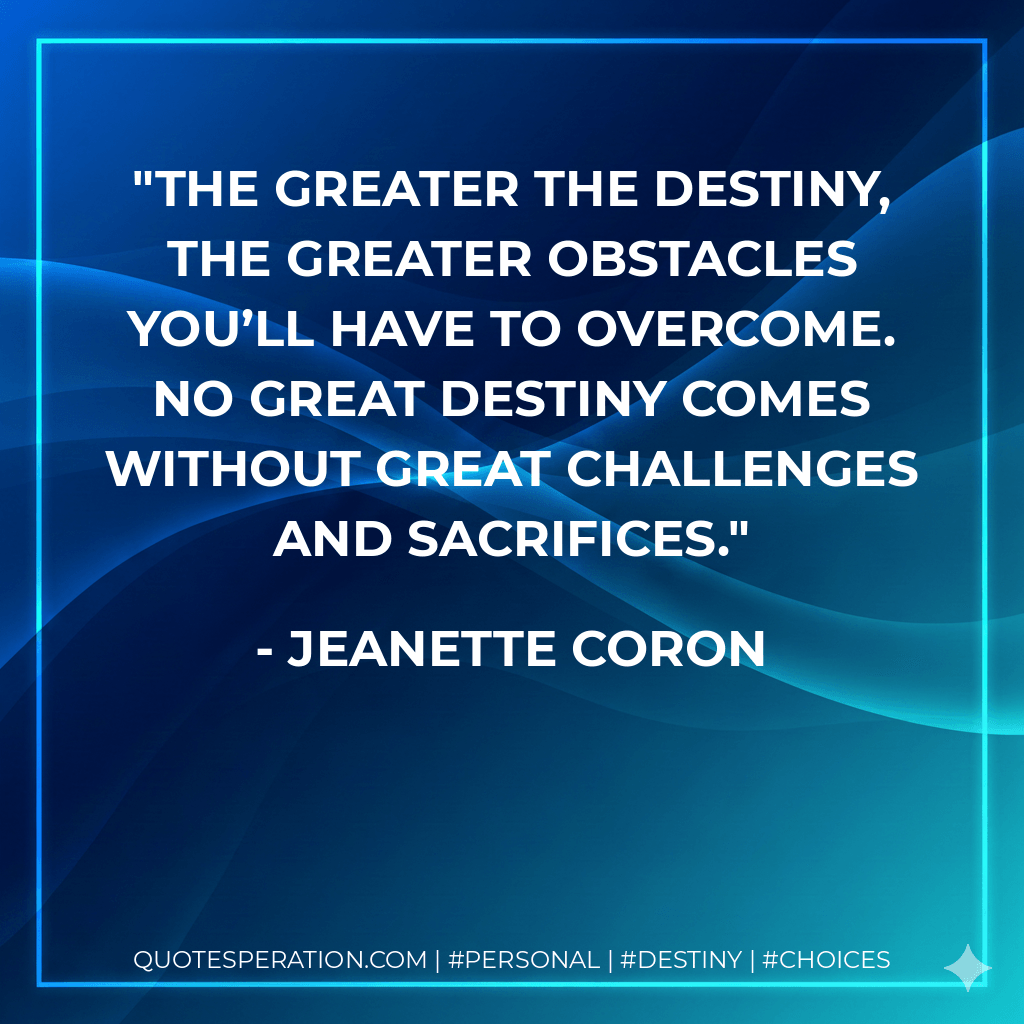 The greater the destiny, the greater obstacles you’ll have to overcome. No great destiny comes without great challenges and sacrifices. - Jeanette Coron