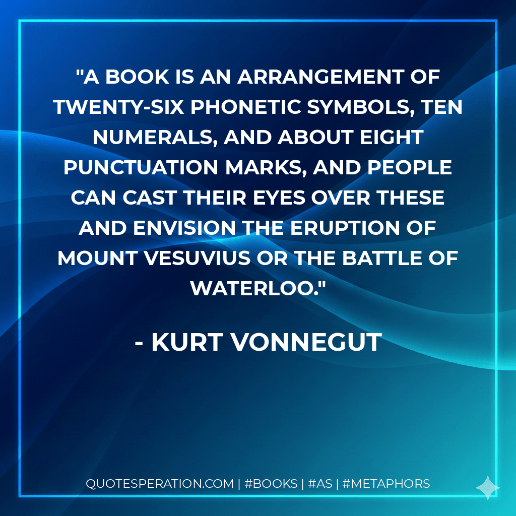 A book is an arrangement of twenty-six phonetic symbols, ten numerals, and about eight punctuation marks, and people can cast their eyes over these and envision the eruption of Mount Vesuvius or the Battle of Waterloo. - Kurt Vonnegut