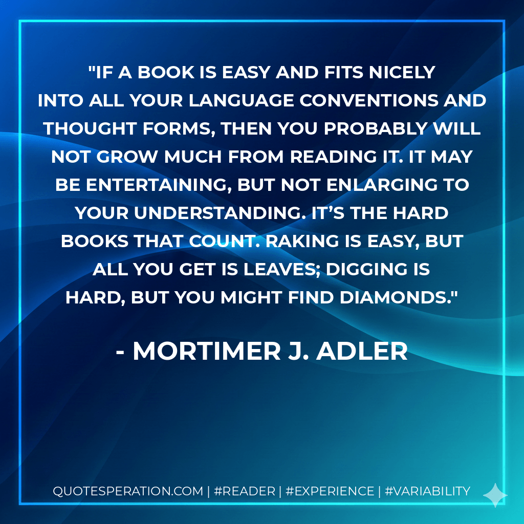 If a book is easy and fits nicely into all your language conventions and thought forms, then you probably will not grow much from reading it. It may be entertaining, but not enlarging to your understanding. It’s the hard books that count. Raking is easy, but all you get is leaves; digging is hard, but you might find diamonds. - Mortimer J. Adler