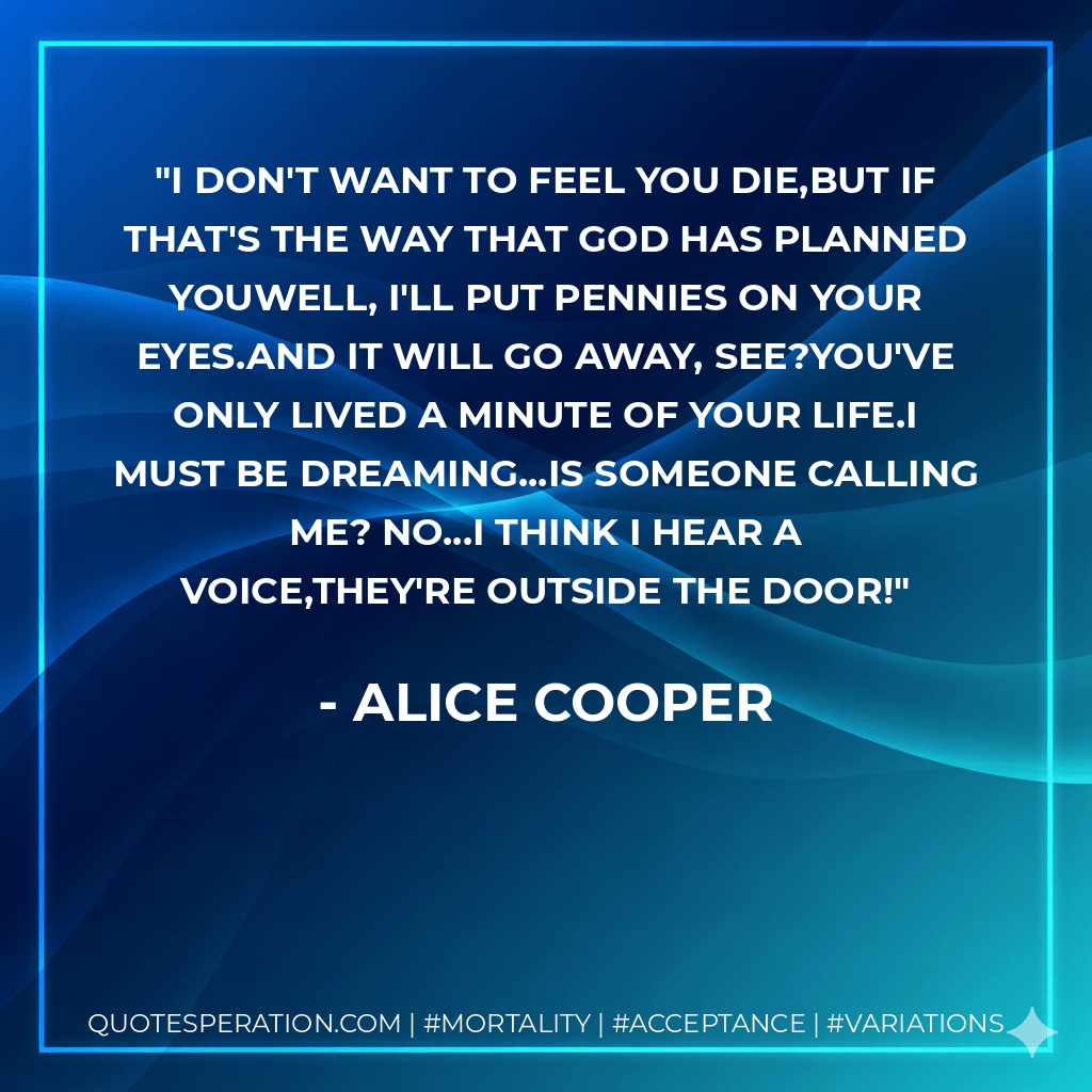 I don't want to feel you die,but if that's the way that God has planned youWell, I'll put pennies on your eyes.And it will go away, see?You've only lived a minute of your life.I must be dreaming...Is someone calling me? No...I think I hear a voice,They're outside the door! - Alice Cooper