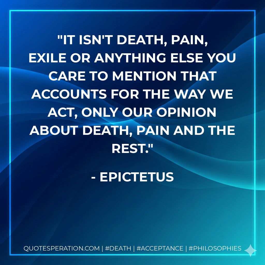 It isn't death, pain, exile or anything else you care to mention that accounts for the way we act, only our opinion about death, pain and the rest. - Epictetus