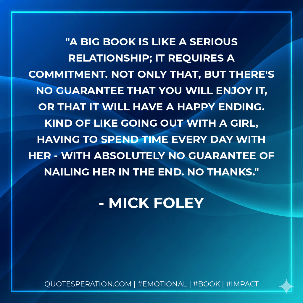 A big book is like a serious relationship; it requires a commitment. Not only that, but there's no guarantee that you will enjoy it, or that it will have a happy ending. Kind of like going out with a girl, having to spend time every day with her - with absolutely no guarantee of nailing her in the end. No thanks. - Mick Foley
