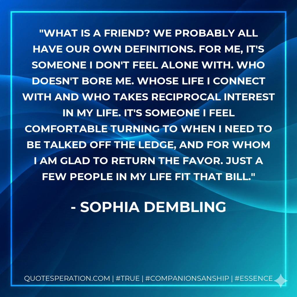 What is a friend? We probably all have our own definitions. For me, it's someone I don't feel alone with. Who doesn't bore me. Whose life I connect with and who takes reciprocal interest in my life. It's someone I feel comfortable turning to when I need to be talked off the ledge, and for whom I am glad to return the favor. Just a few people in my life fit that bill. - Sophia Dembling