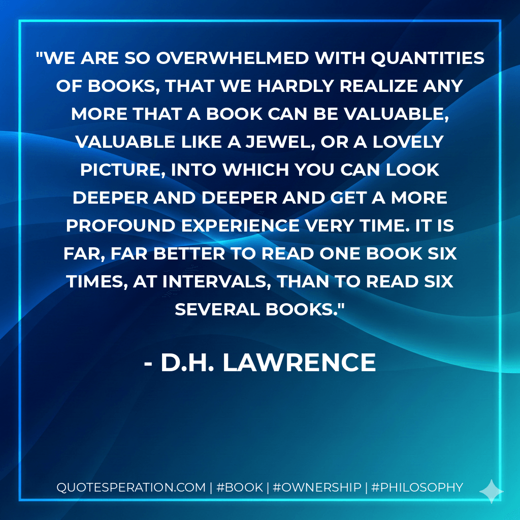 We are so overwhelmed with quantities of books, that we hardly realize any more that a book can be valuable, valuable like a jewel, or a lovely picture, into which you can look deeper and deeper and get a more profound experience very time. It is far, far better to read one book six times, at intervals, than to read six several books. - D.H. Lawrence