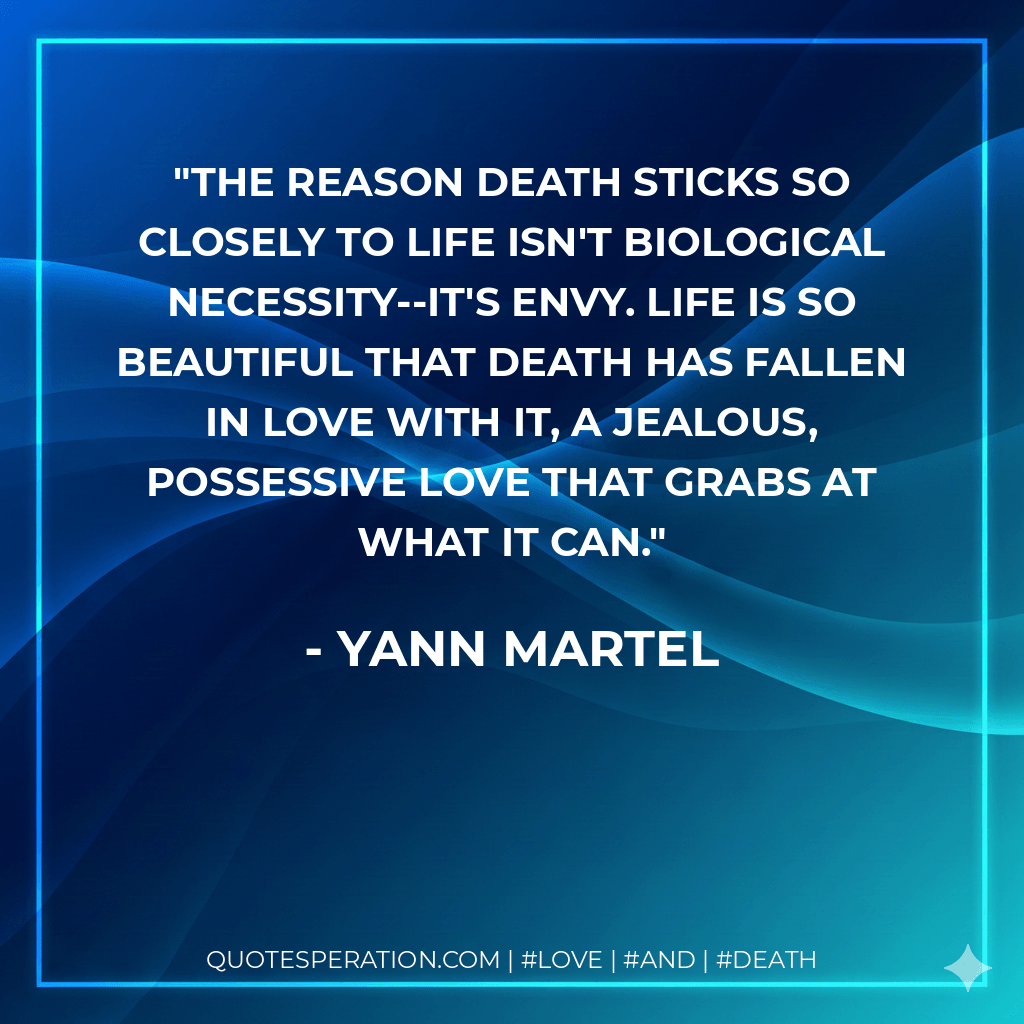 The reason death sticks so closely to life isn't biological necessity--it's envy. Life is so beautiful that death has fallen in love with it, a jealous, possessive love that grabs at what it can. - Yann Martel