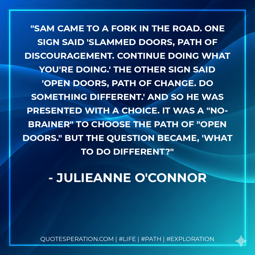 Sam came to a fork in the road. One sign said 'SLAMMED DOORS, Path of Discouragement. Continue doing what you're doing.' The other sign said 'OPEN DOORS, Path of Change. Do something different.' And so he was presented with a choice. It was a "no-brainer" to choose the path of "OPEN DOORS." But the question became, 'What to do different? - Julieanne O'Connor