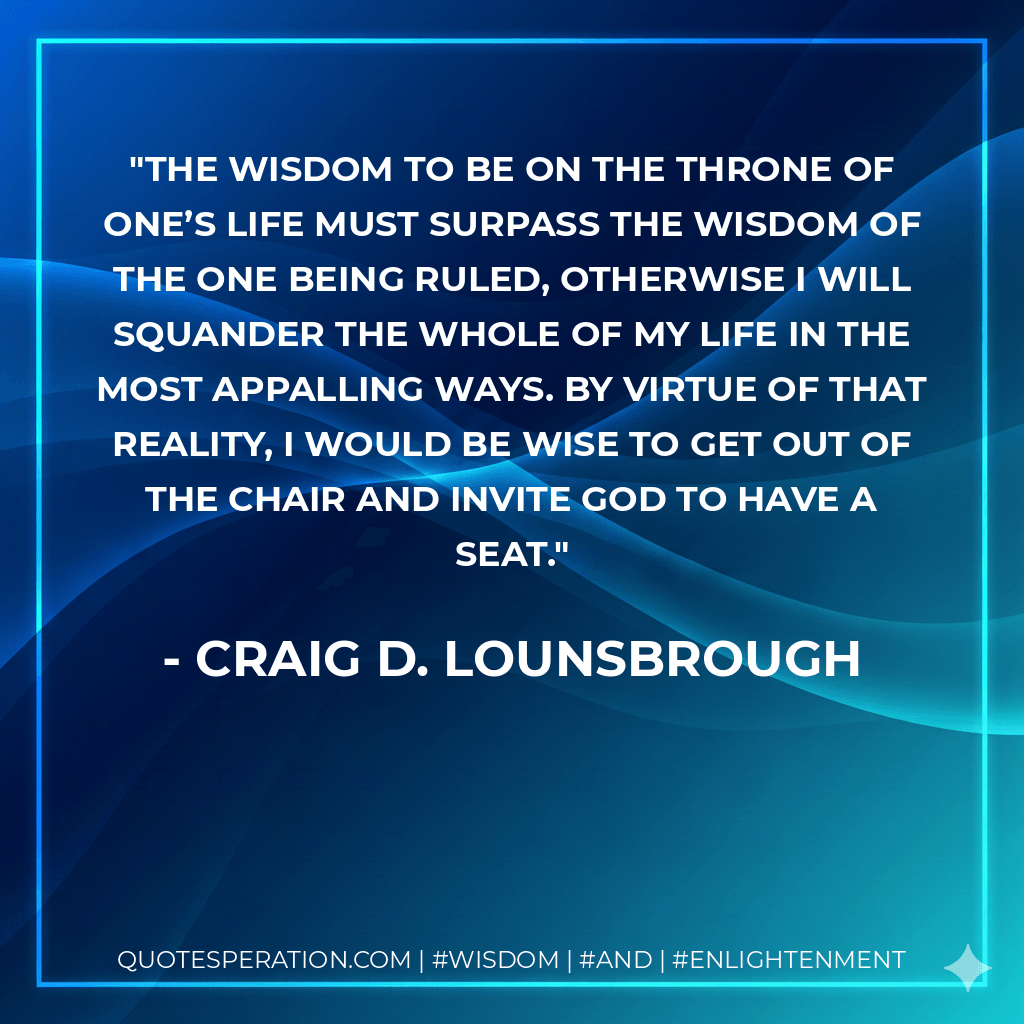 The wisdom to be on the throne of one’s life must surpass the wisdom of the one being ruled, otherwise I will squander the whole of my life in the most appalling ways. By virtue of that reality, I would be wise to get out of the chair and invite God to have a seat. - Craig D. Lounsbrough
