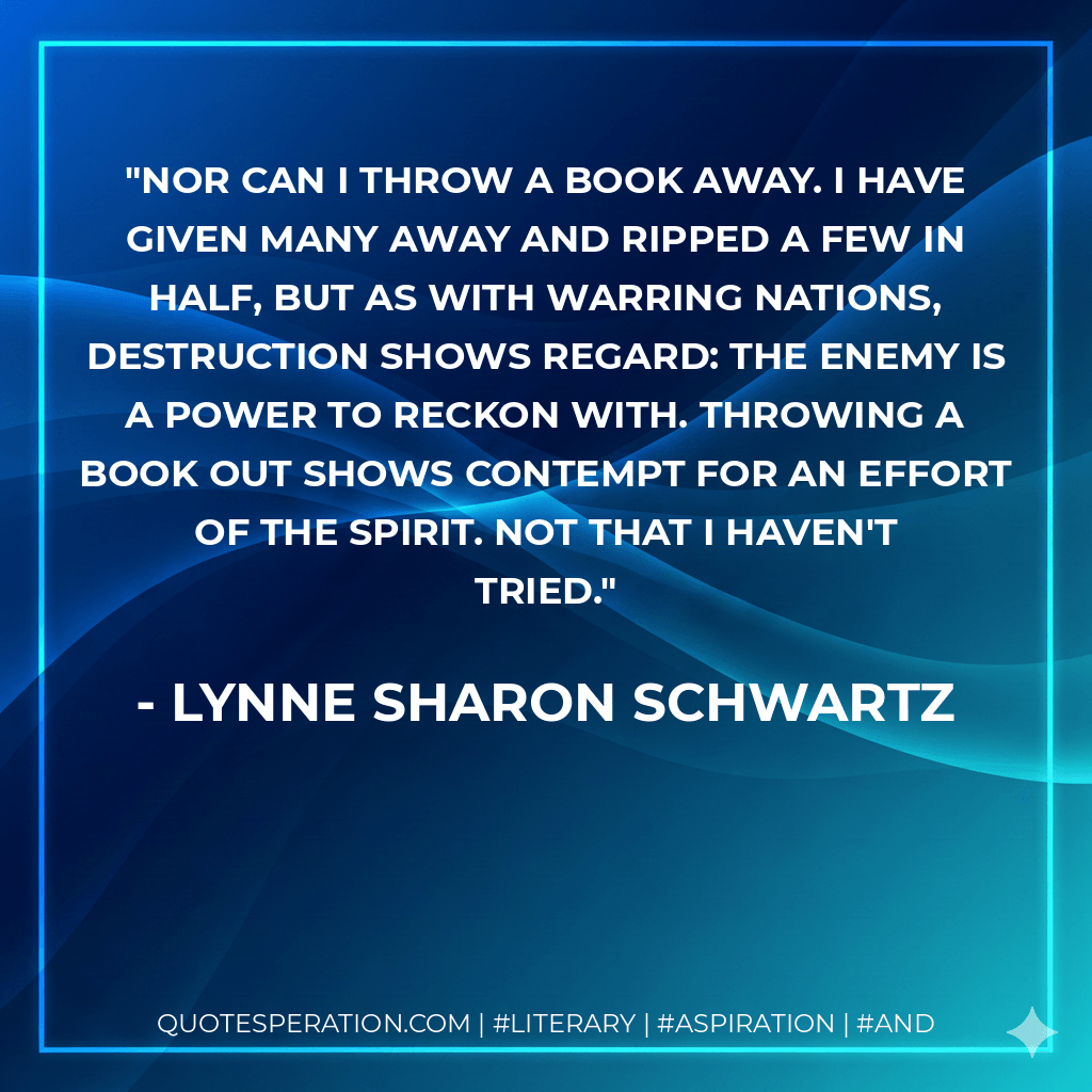 Nor can I throw a book away. I have given many away and ripped a few in half, but as with warring nations, destruction shows regard: the enemy is a power to reckon with. Throwing a book out shows contempt for an effort of the spirit. Not that I haven't tried.