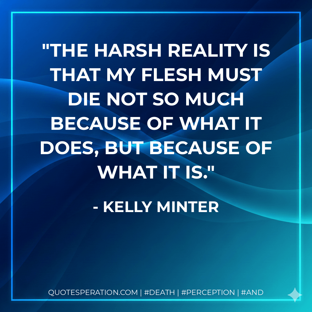 The harsh reality is that my flesh must die not so much because of what it does, but because of what it is. - Kelly Minter