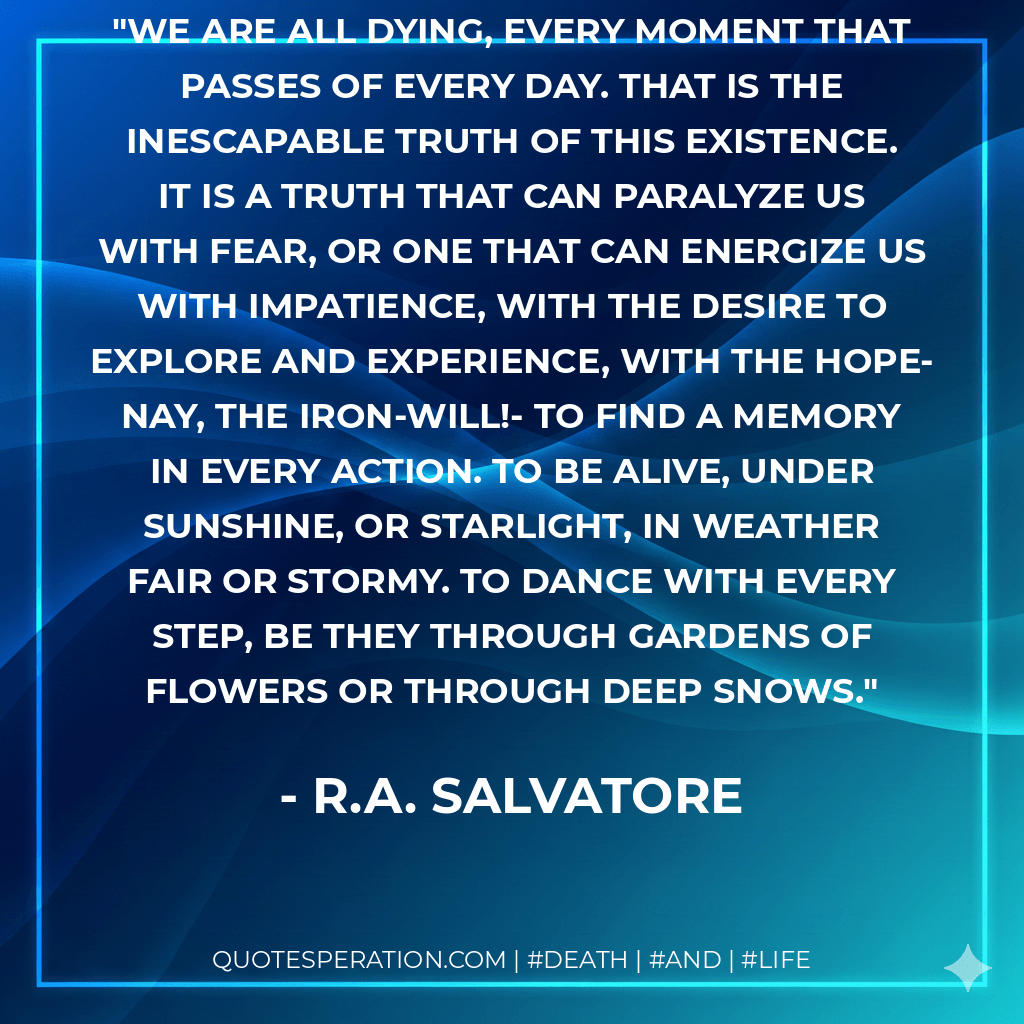 We are all dying, every moment that passes of every day. That is the inescapable truth of this existence. It is a truth that can paralyze us with fear, or one that can energize us with impatience, with the desire to explore and experience, with the hope- nay, the iron-will!- to find a memory in every action. To be alive, under sunshine, or starlight, in weather fair or stormy. To dance with every step, be they through gardens of flowers or through deep snows. - R.A. Salvatore