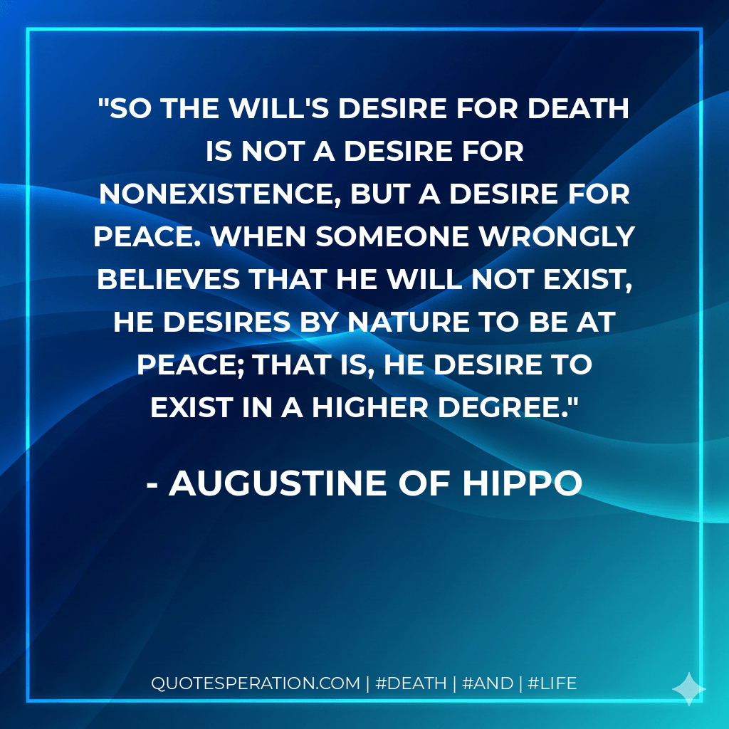 So the will's desire for death is not a desire for nonexistence, but a desire for peace. When someone wrongly believes that he will not exist, he desires by nature to be at peace; that is, he desire to exist in a higher degree. - Augustine of Hippo
