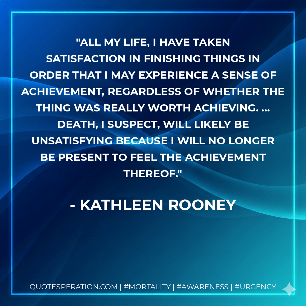 All my life, I have taken satisfaction in finishing things in order that I may experience a sense of achievement, regardless of whether the thing was really worth achieving. ... Death, I suspect, will likely be unsatisfying because I will no longer be present to feel the achievement thereof. - Kathleen Rooney