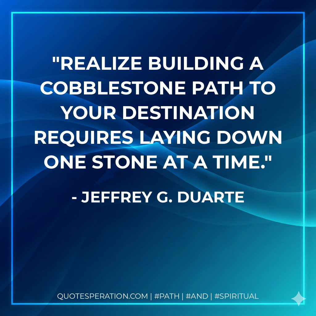 Realize building a cobblestone path to your destination requires laying down one stone at a time. - Jeffrey G. Duarte