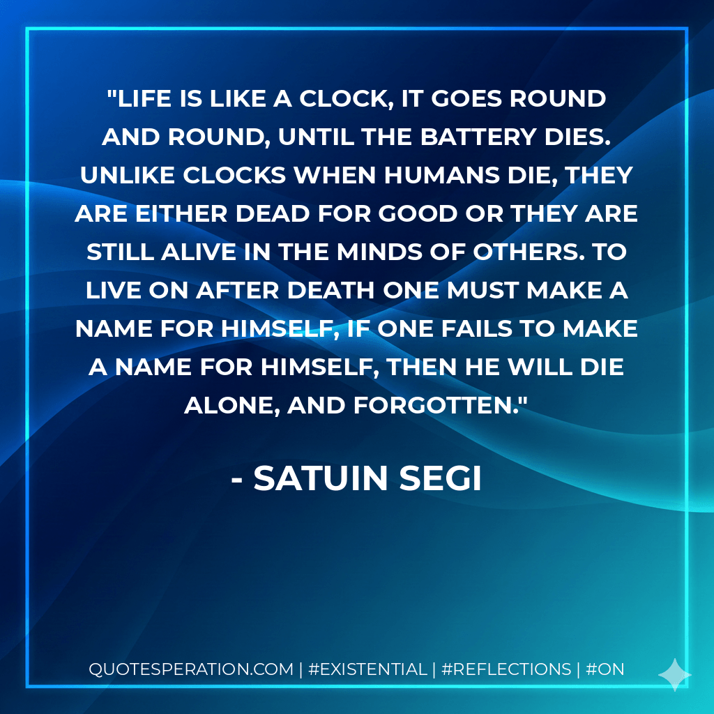Life is like a clock, it goes round and round, until the battery dies. Unlike clocks when humans die, they are either dead for good or they are still alive in the minds of others. To live on after death one must make a name for himself, if one fails to make a name for himself, then he will die alone, and forgotten. - Satuin Segi
