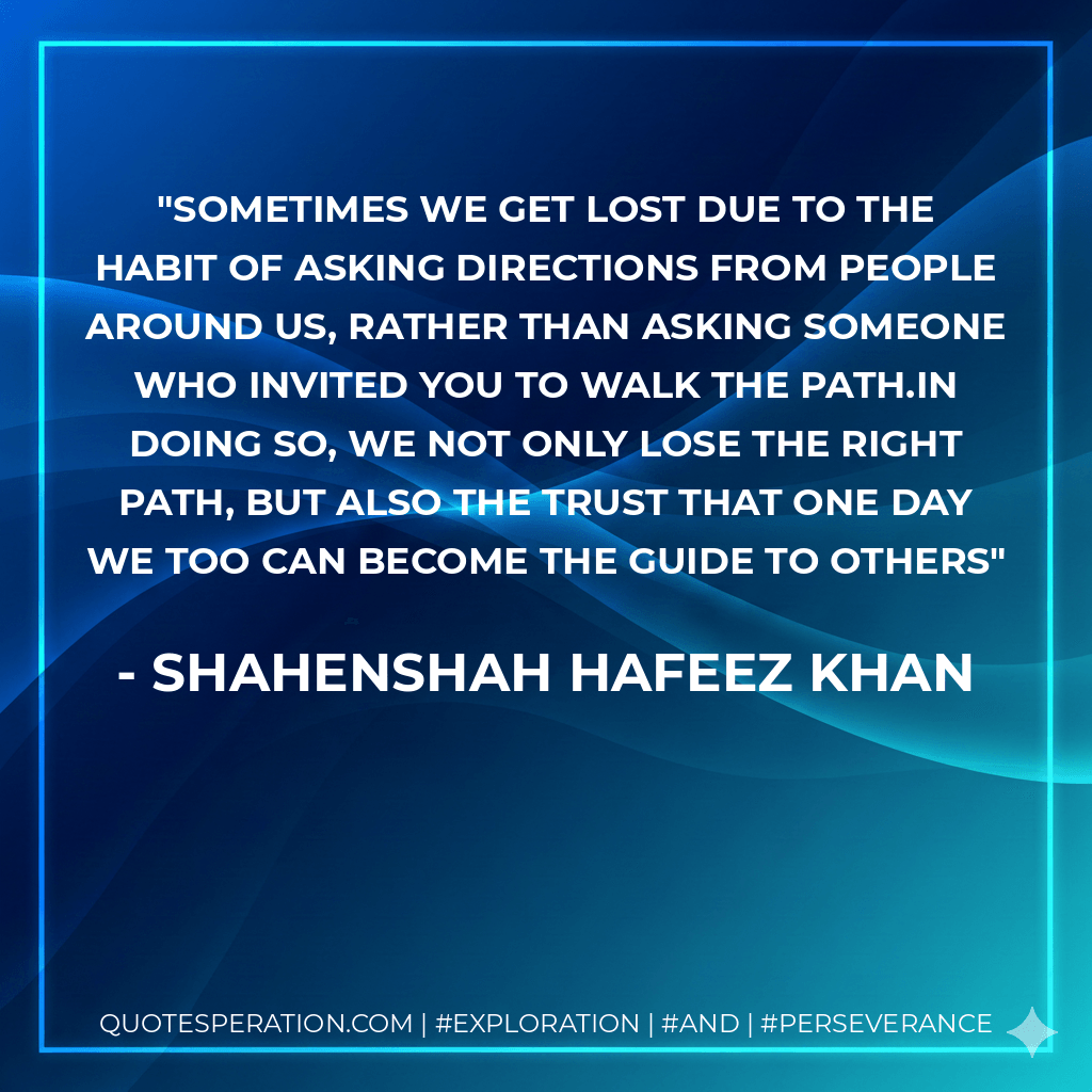 Sometimes we get lost due to the habit of asking directions from people around us, rather than asking someone who invited you to walk the path.In doing so, we not only lose the right path, but also the trust that one day we too can become the guide to others - Shahenshah Hafeez Khan