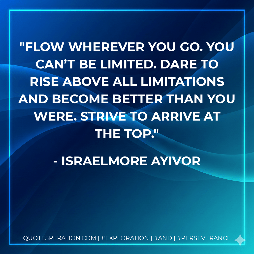 Flow wherever you go. You can’t be limited. Dare to rise above all limitations and become better than you were. Strive to arrive at the top. - Israelmore Ayivor