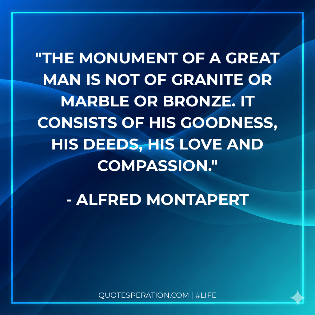 The monument of a great man is not of granite or marble or bronze. It consists of his goodness, his deeds, his love and compassion.