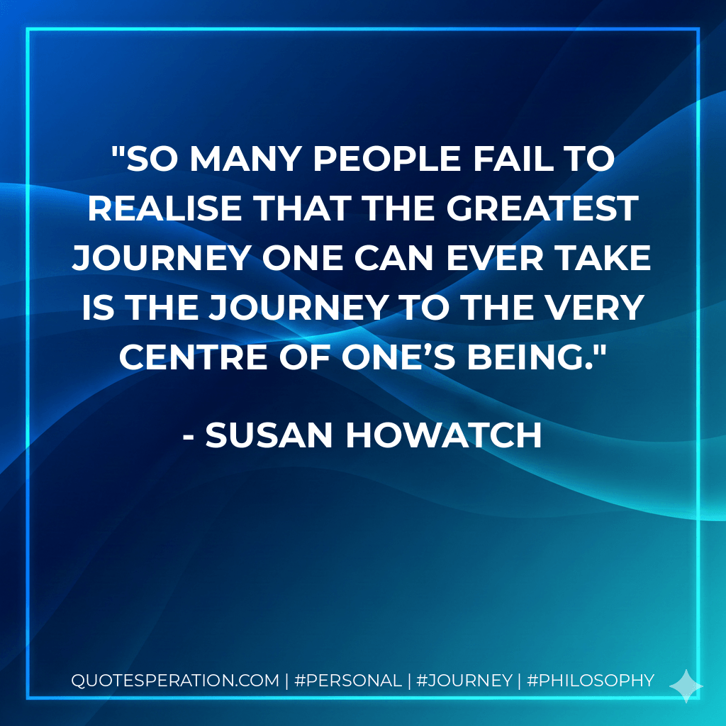 So many people fail to realise that the greatest journey one can ever take is the journey to the very centre of one’s being. - Susan Howatch