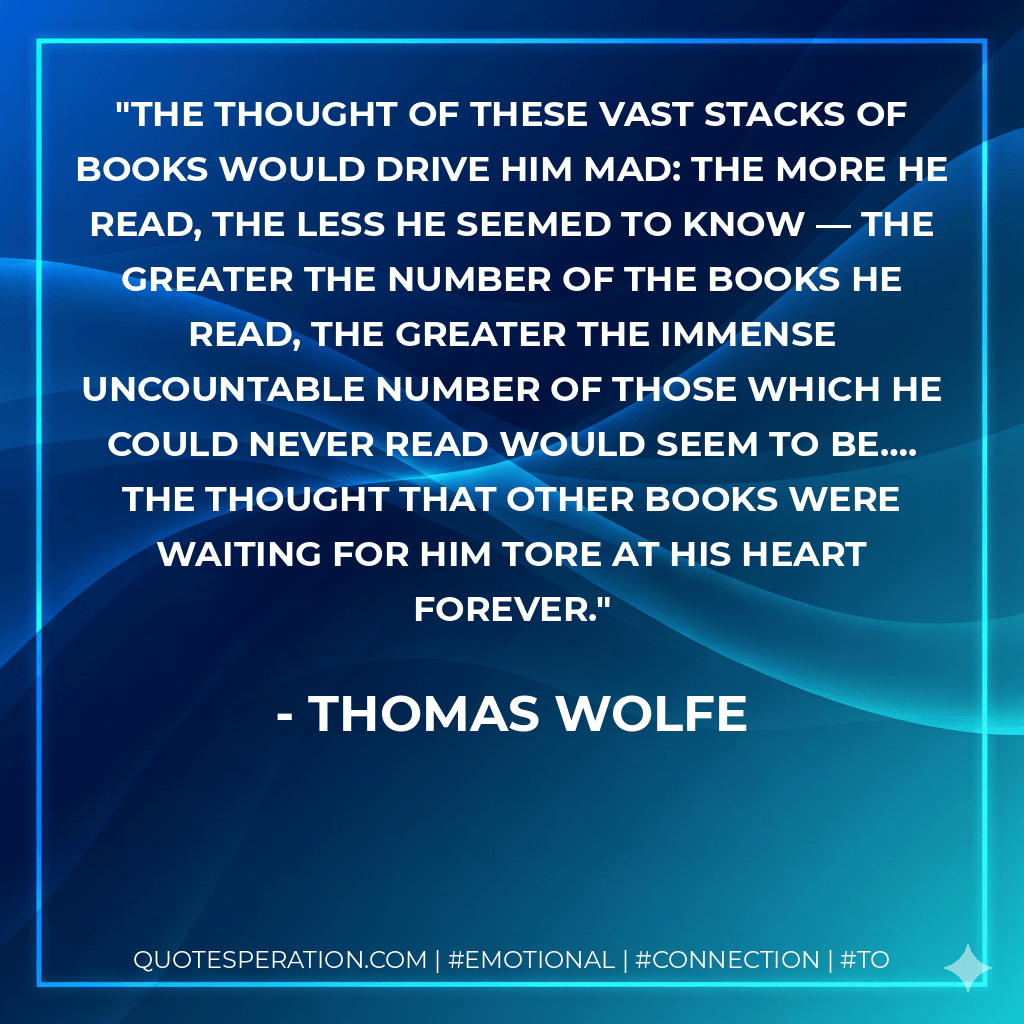 The thought of these vast stacks of books would drive him mad: the more he read, the less he seemed to know — the greater the number of the books he read, the greater the immense uncountable number of those which he could never read would seem to be…. The thought that other books were waiting for him tore at his heart forever. - Thomas Wolfe