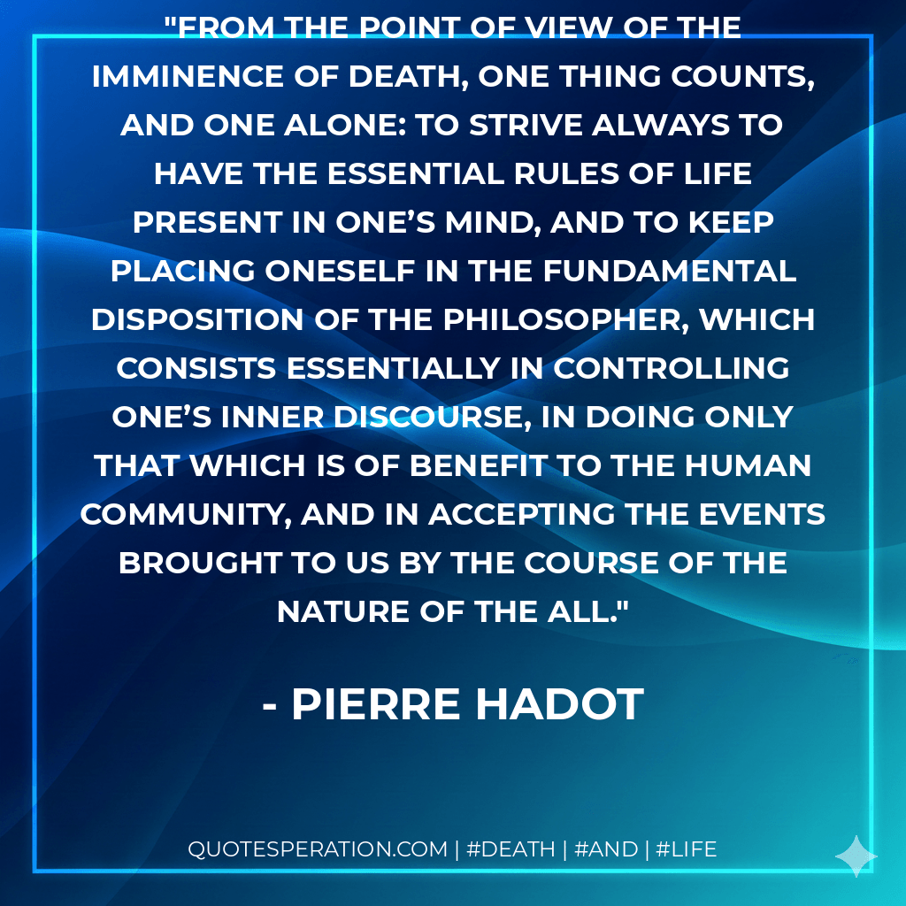 From the point of view of the imminence of death, one thing counts, and one alone: to strive always to have the essential rules of life present in one’s mind, and to keep placing oneself in the fundamental disposition of the philosopher, which consists essentially in controlling one’s inner discourse, in doing only that which is of benefit to the human community, and in accepting the events brought to us by the course of the Nature of the All. - Pierre Hadot