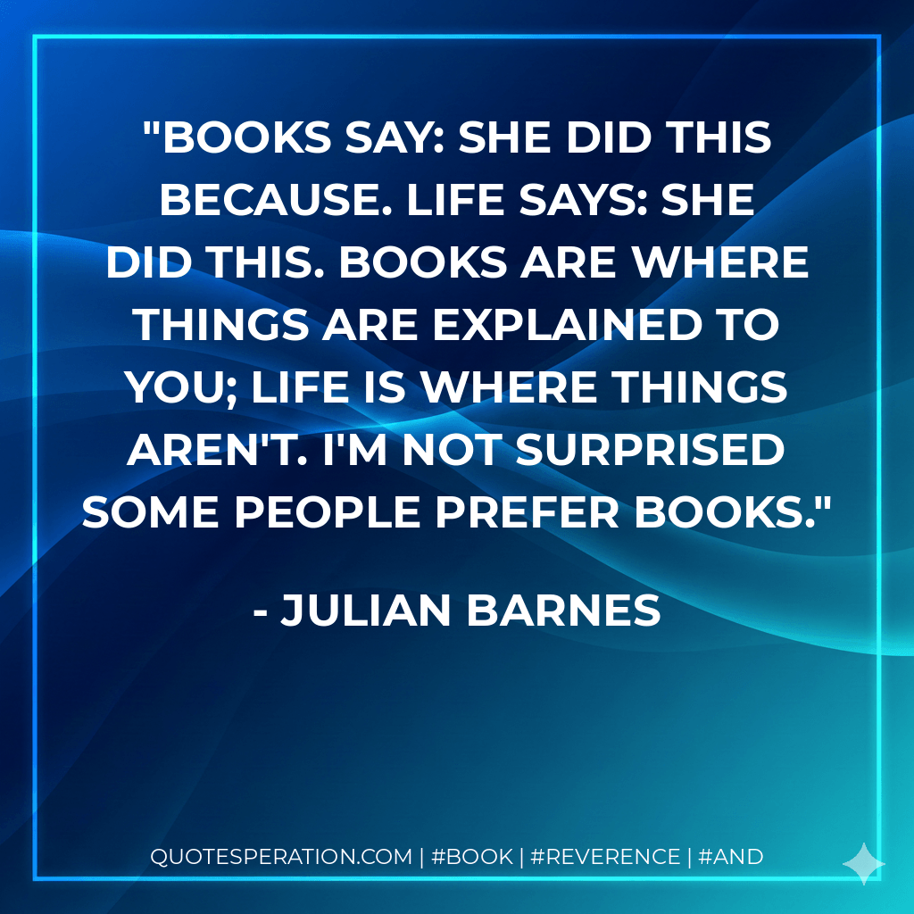 Books say: She did this because. Life says: She did this. Books are where things are explained to you; life is where things aren't. I'm not surprised some people prefer books. - Julian Barnes