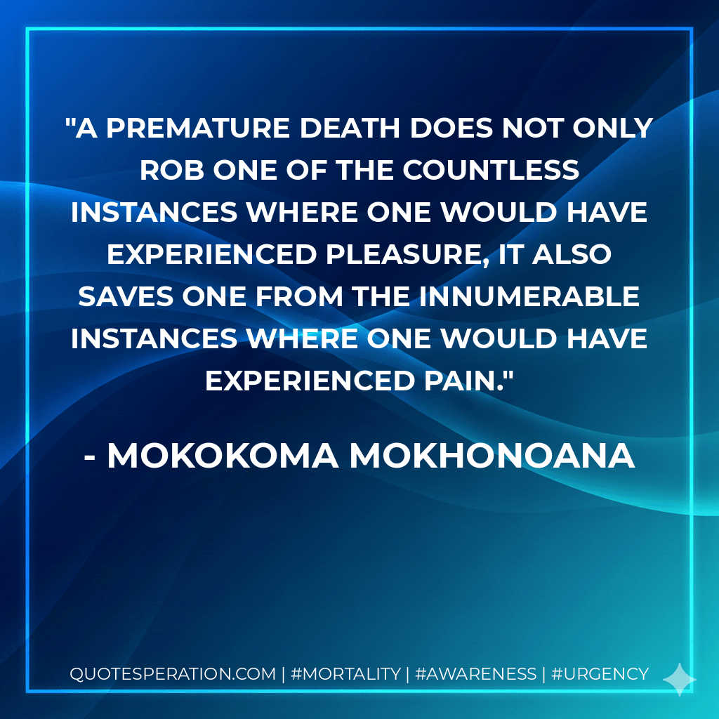 A premature death does not only rob one of the countless instances where one would have experienced pleasure, it also saves one from the innumerable instances where one would have experienced pain. - Mokokoma Mokhonoana
