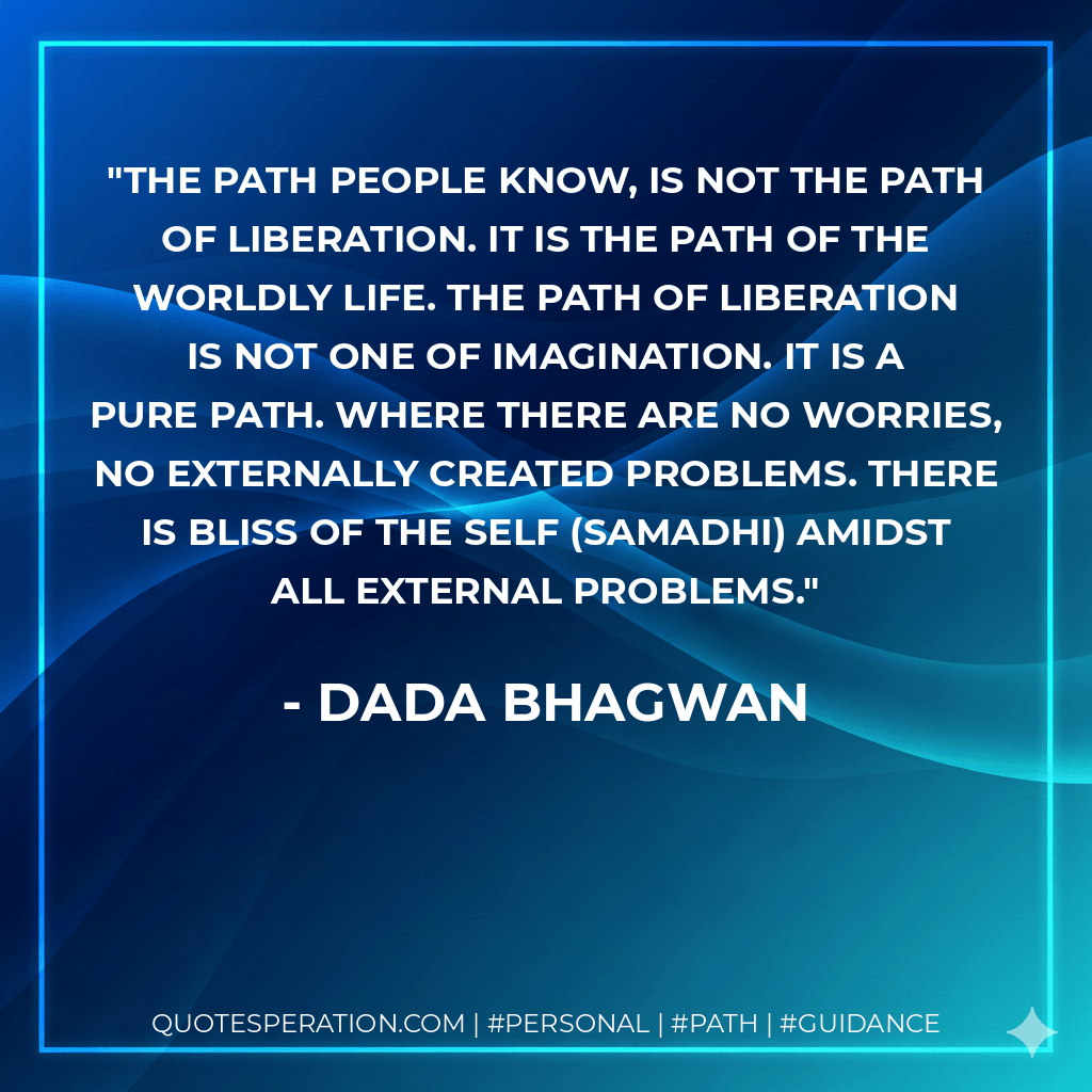 The path people know, is not the path of liberation. It is the path of the worldly life. The path of liberation is not one of imagination. It is a pure path. Where there are no worries, no externally created problems. There is bliss of the Self (samadhi) amidst all external problems. - Dada Bhagwan