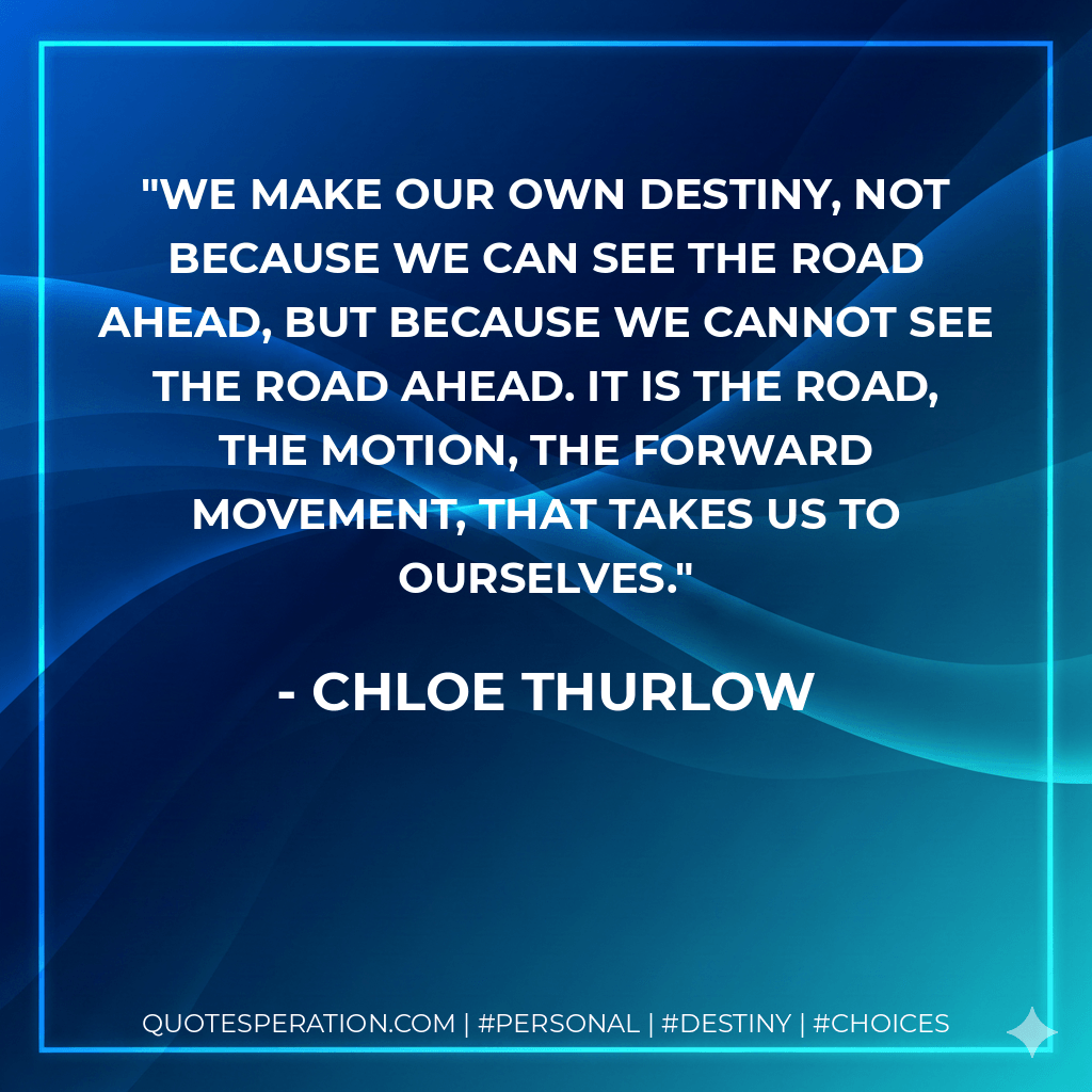 We make our own destiny, not because we can see the road ahead, but because we cannot see the road ahead. It is the road, the motion, the forward movement, that takes us to ourselves. - Chloe Thurlow