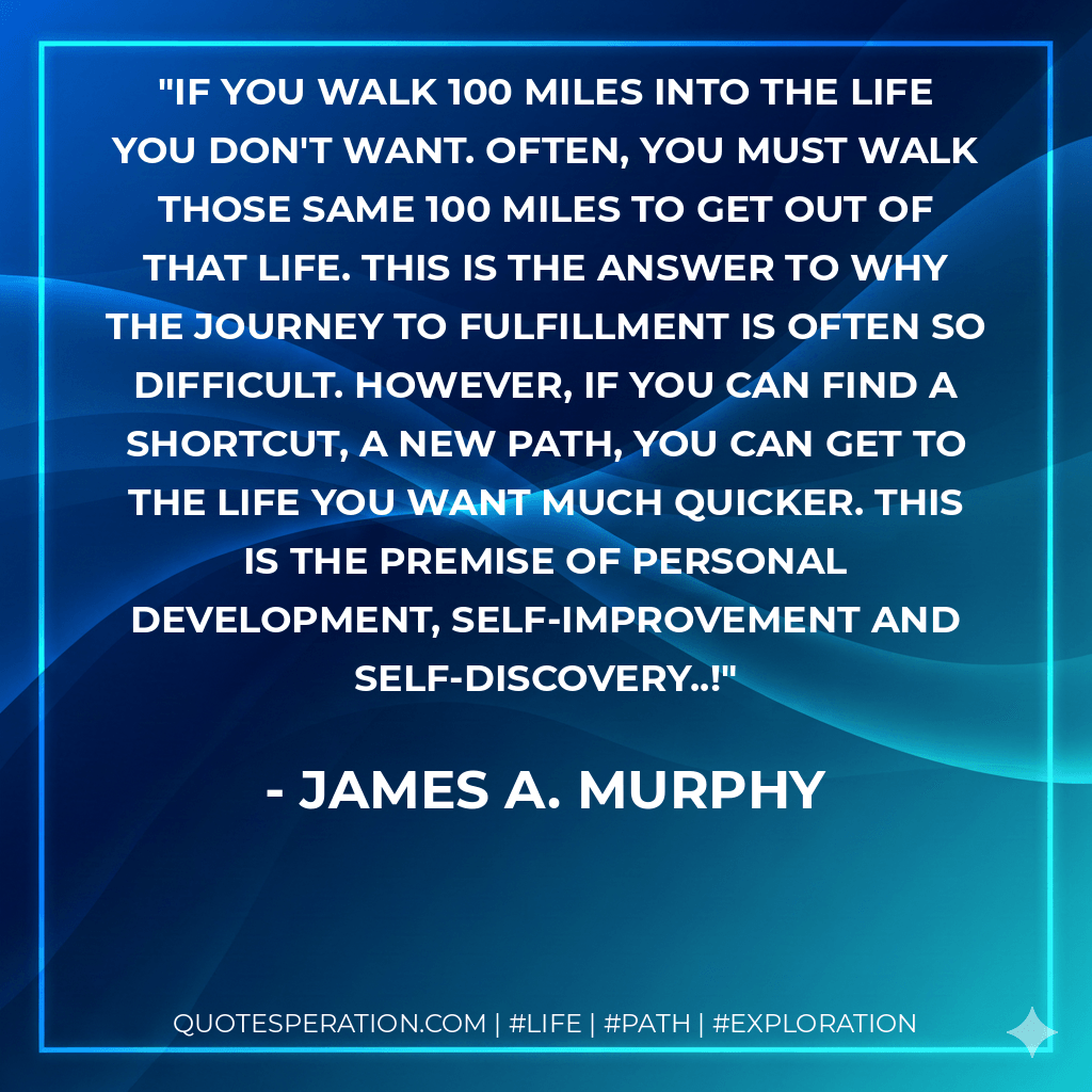 If you walk 100 miles into the life you don't want. Often, you must walk those same 100 miles to get out of that life. This is the answer to why the journey to fulfillment is often so difficult. However, if you can find a shortcut, a new path, you can get to the life you want much quicker. This is the premise of personal development, self-improvement and self-discovery..! - James A. Murphy