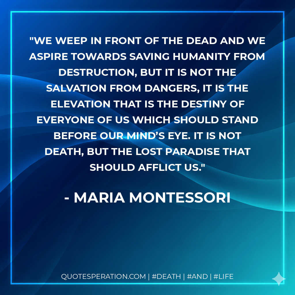 We weep in front of the dead and we aspire towards saving humanity from destruction, but it is not the salvation from dangers, it is the elevation that is the destiny of everyone of us which should stand before our mind’s eye. It is not death, but the lost paradise that should afflict us. - Maria Montessori