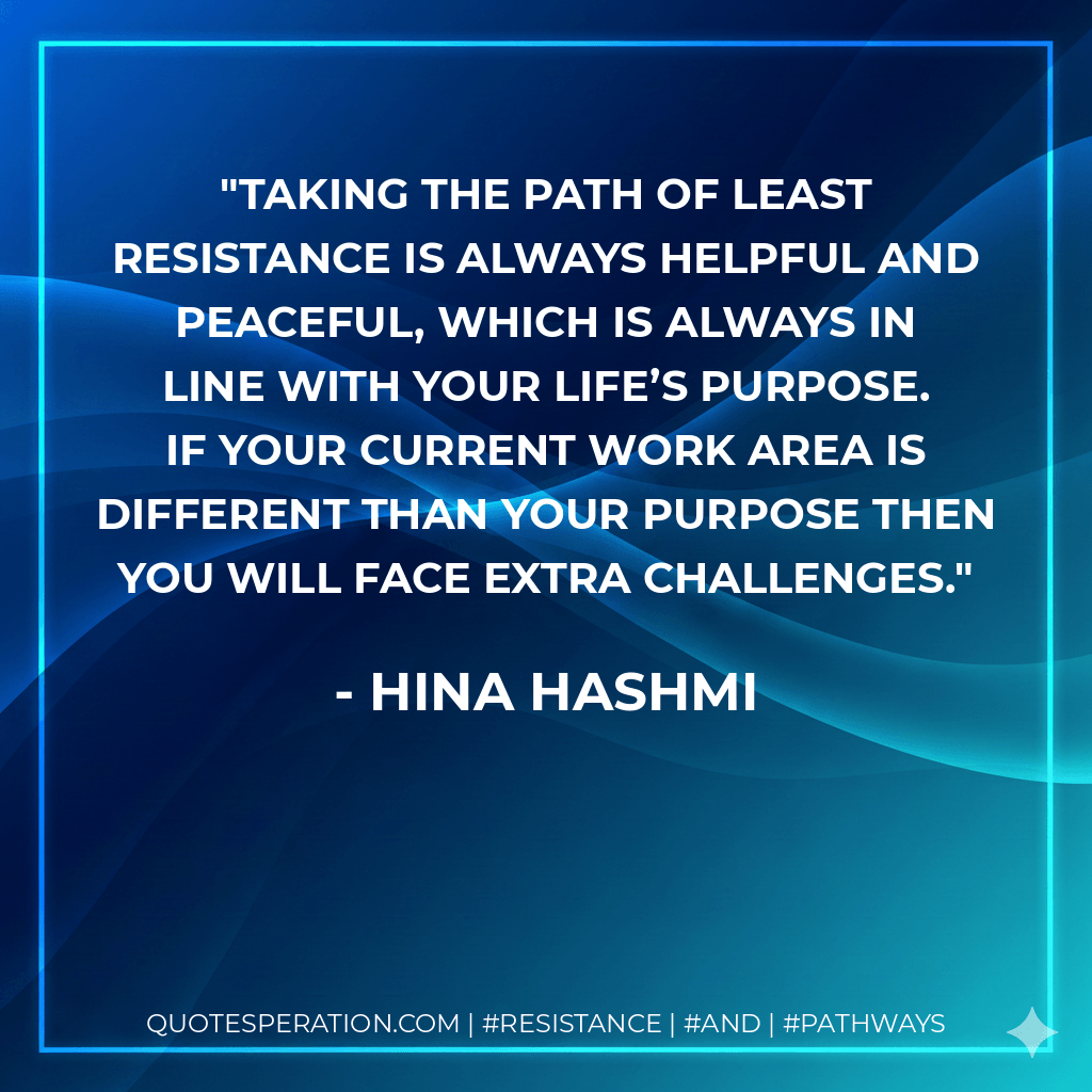 Taking the path of least resistance is always helpful and peaceful, which is always in line with your life’s purpose. If your current work area is different than your purpose then you will face extra challenges. - Hina Hashmi