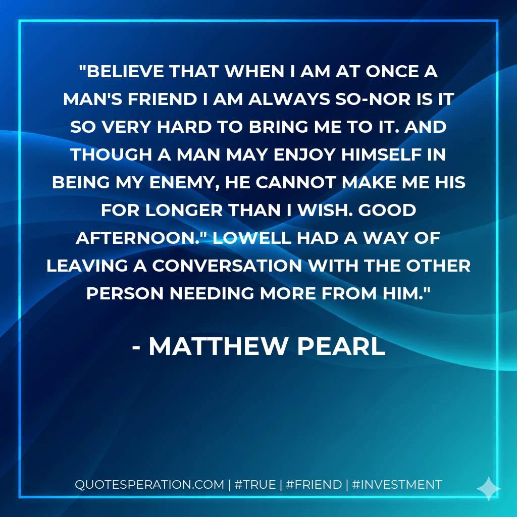 Believe that when I am at once a man's friend I am always so-nor is it so very hard to bring me to it. And though a man may enjoy himself in being my enemy, he cannot make me HIS for longer than I wish. Good afternoon." Lowell had a way of leaving a conversation with the other person needing more from him. - Matthew Pearl