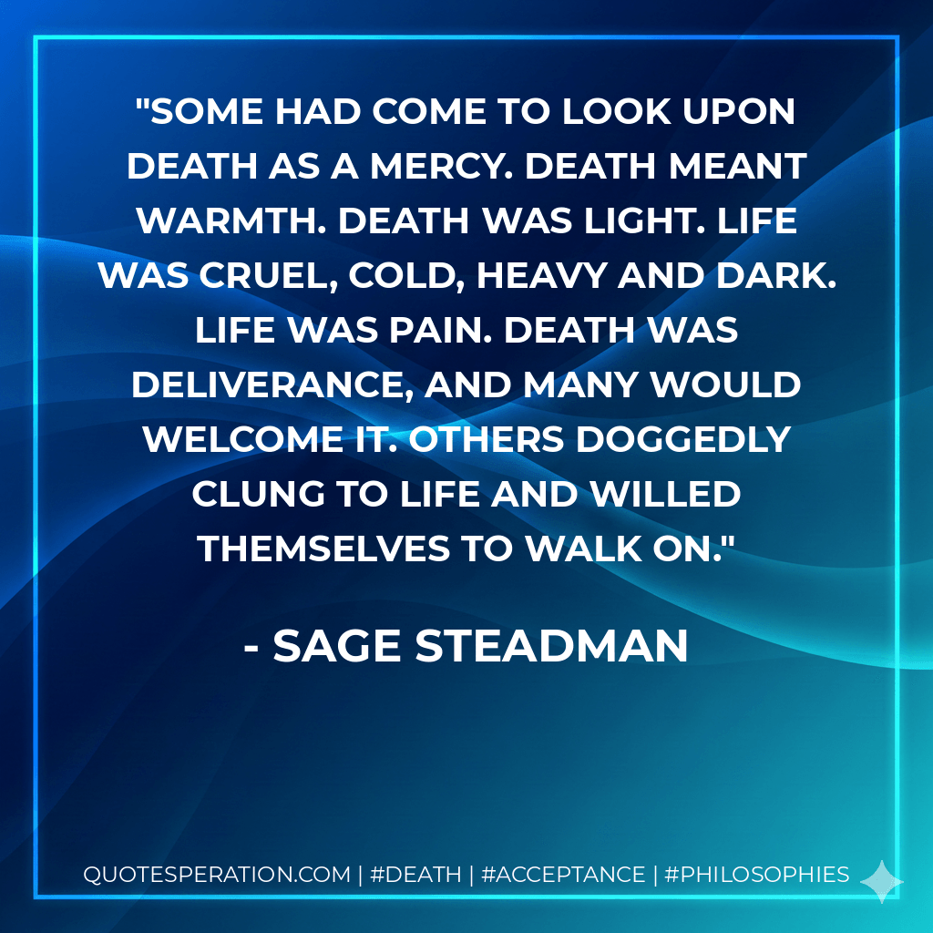 Some had come to look upon death as a mercy. Death meant warmth. Death was light. Life was cruel, cold, heavy and dark. Life was pain. Death was deliverance, and many would welcome it. Others doggedly clung to life and willed themselves to walk on. - Sage Steadman