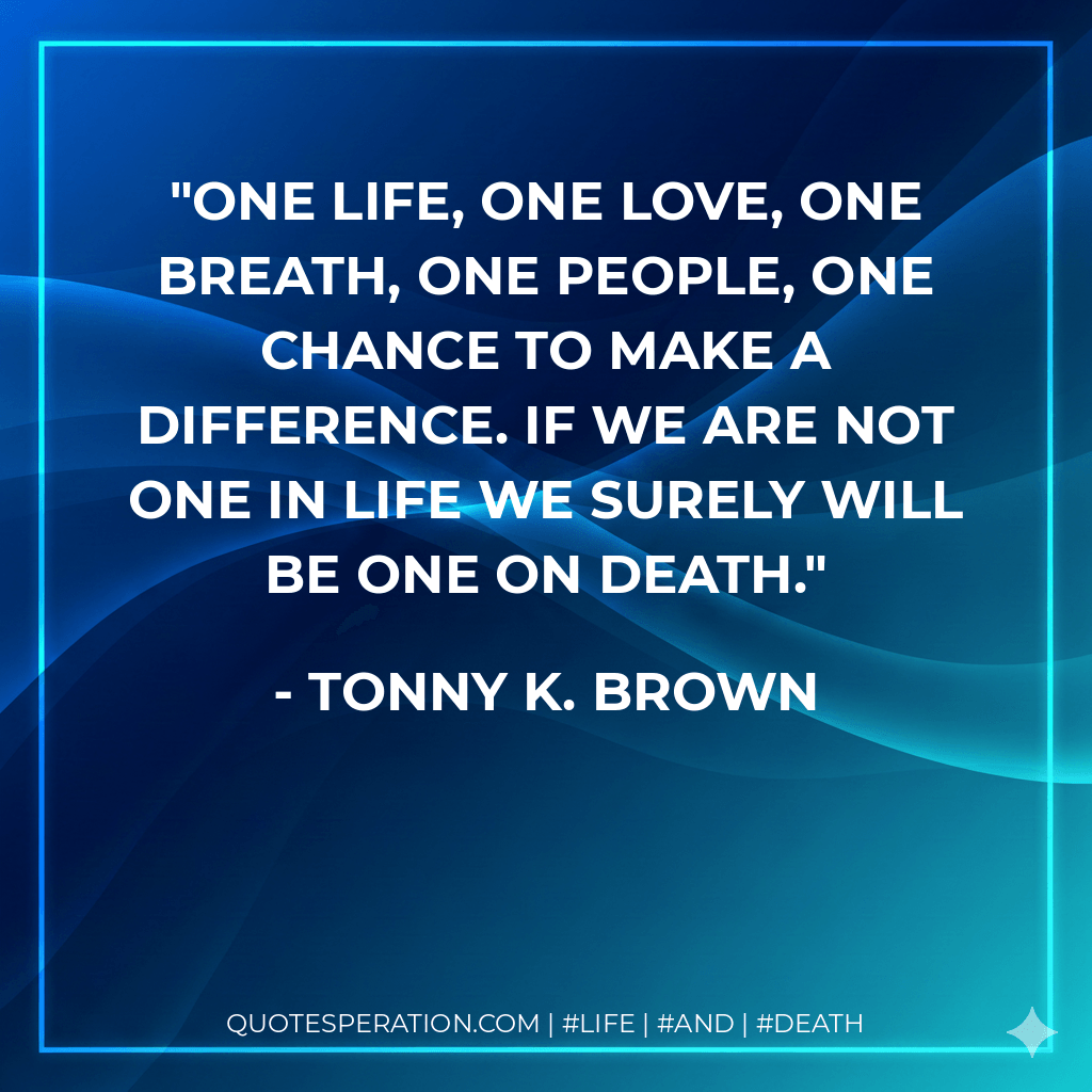 One life, One love, One breath, One people, One chance to make a difference. If we are not one in LIFE we surely will be one on DEATH. - Tonny K. Brown