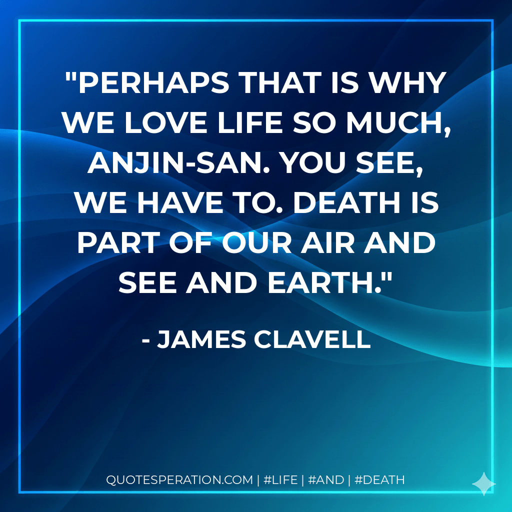 Perhaps that is why we love life so much, Anjin-san. You see, we have to. Death is part of our air and see and earth. - James Clavell
