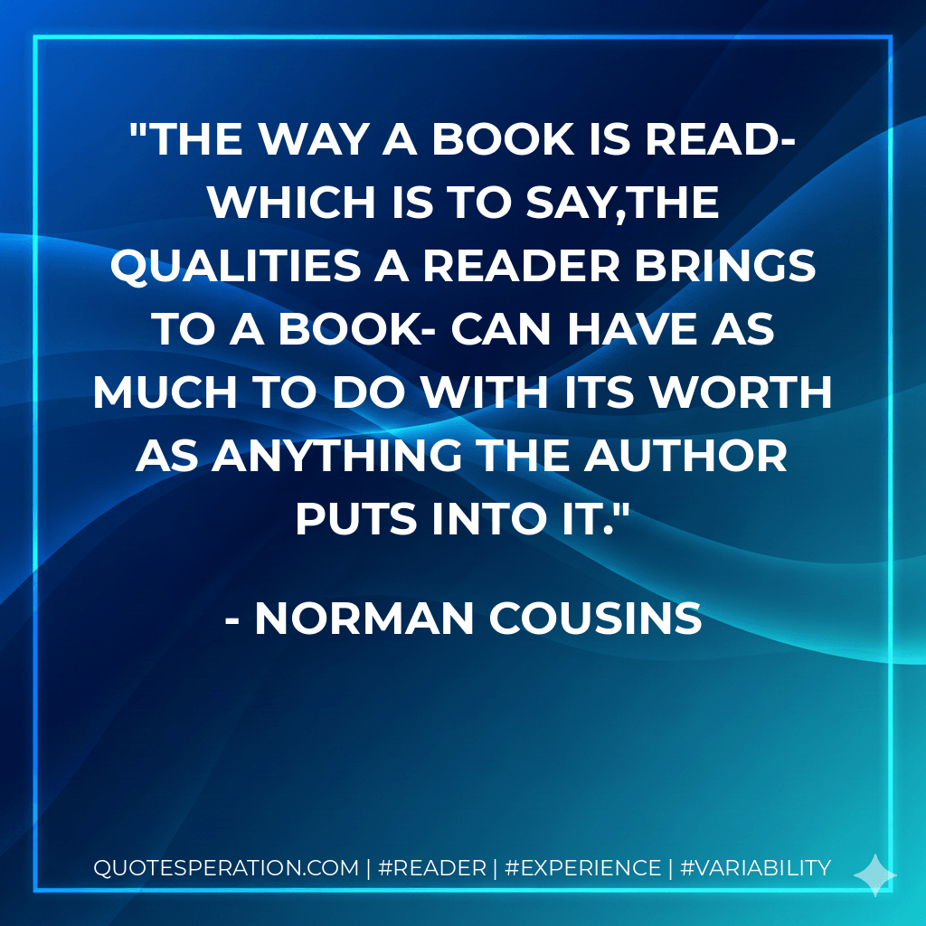 The way a book is read- which is to say,the qualities a reader brings to a book- can have as much to do with its worth as anything the author puts into it. - Norman Cousins