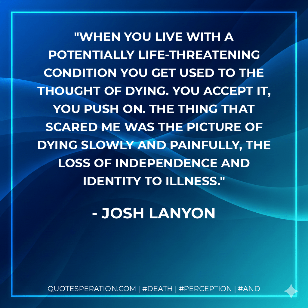 When you live with a potentially life-threatening condition you get used to the thought of dying. You accept it, you push on. The thing that scared me was the picture of dying slowly and painfully, the loss of independence and identity to illness. - Josh Lanyon