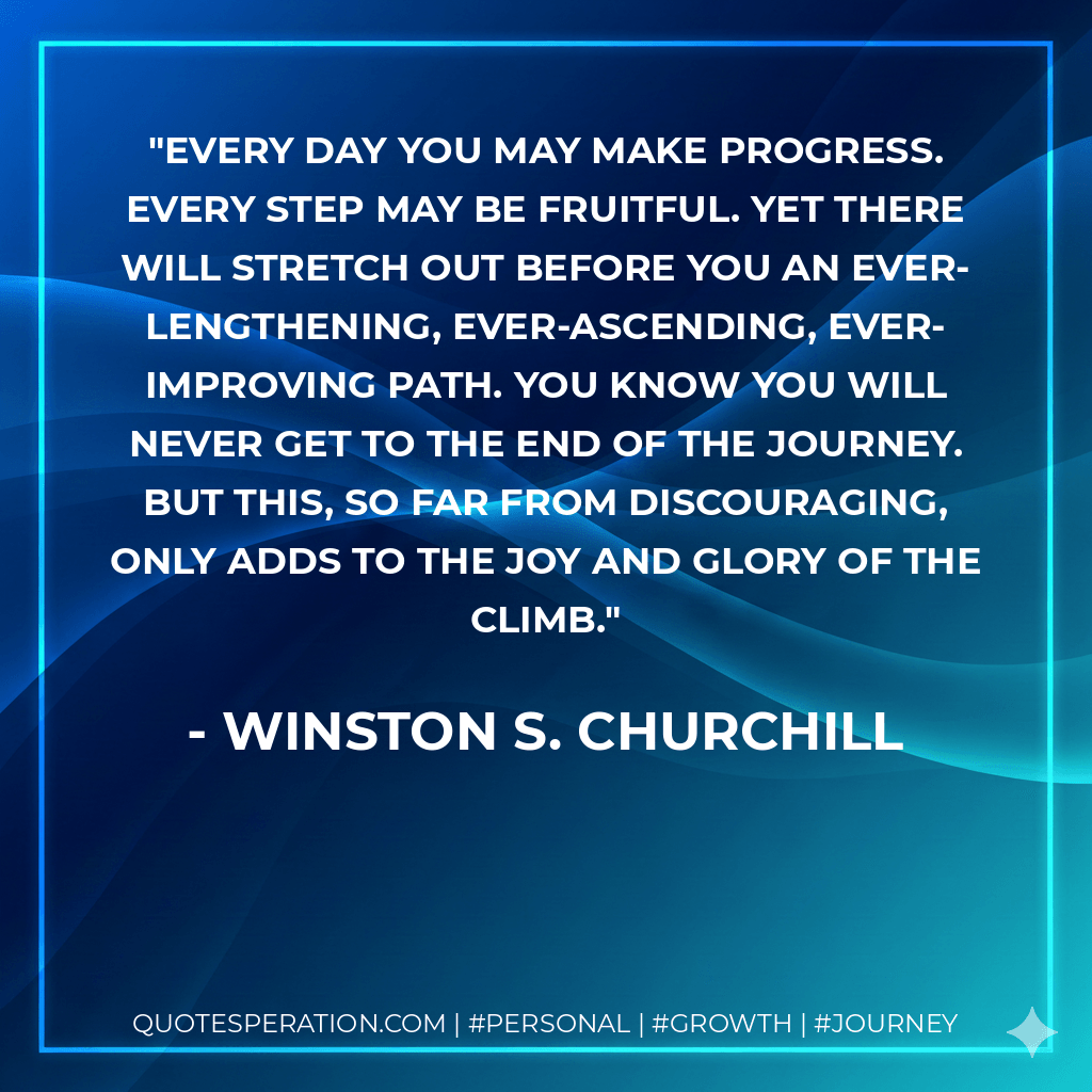 Every day you may make progress. Every step may be fruitful. Yet there will stretch out before you an ever-lengthening, ever-ascending, ever-improving path. You know you will never get to the end of the journey. But this, so far from discouraging, only adds to the joy and glory of the climb. - Winston S. Churchill