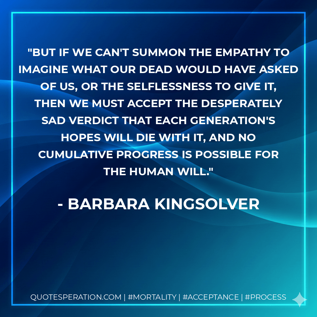 But if we can't summon the empathy to imagine what our dead would have asked of us, or the selflessness to give it, then we must accept the desperately sad verdict that each generation's hopes will die with it, and no cumulative progress is possible for the human will. - Barbara Kingsolver