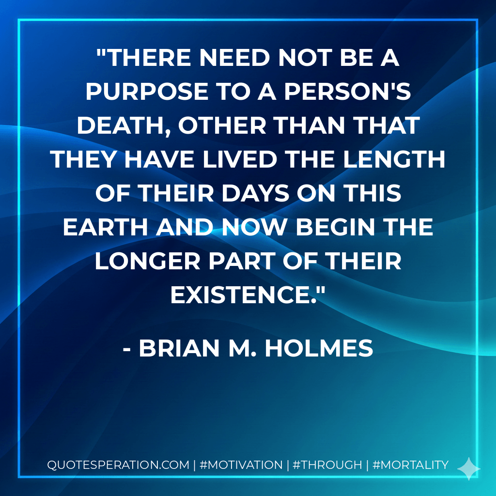 There need not be a purpose to a person's death, other than that they have lived the length of their days on this Earth and now begin the longer part of their existence. - Brian M. Holmes