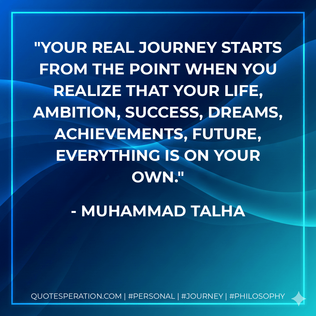 Your real journey starts from the point when you realize that your life, ambition, success, dreams, achievements, future, everything is on your own. - Muhammad Talha