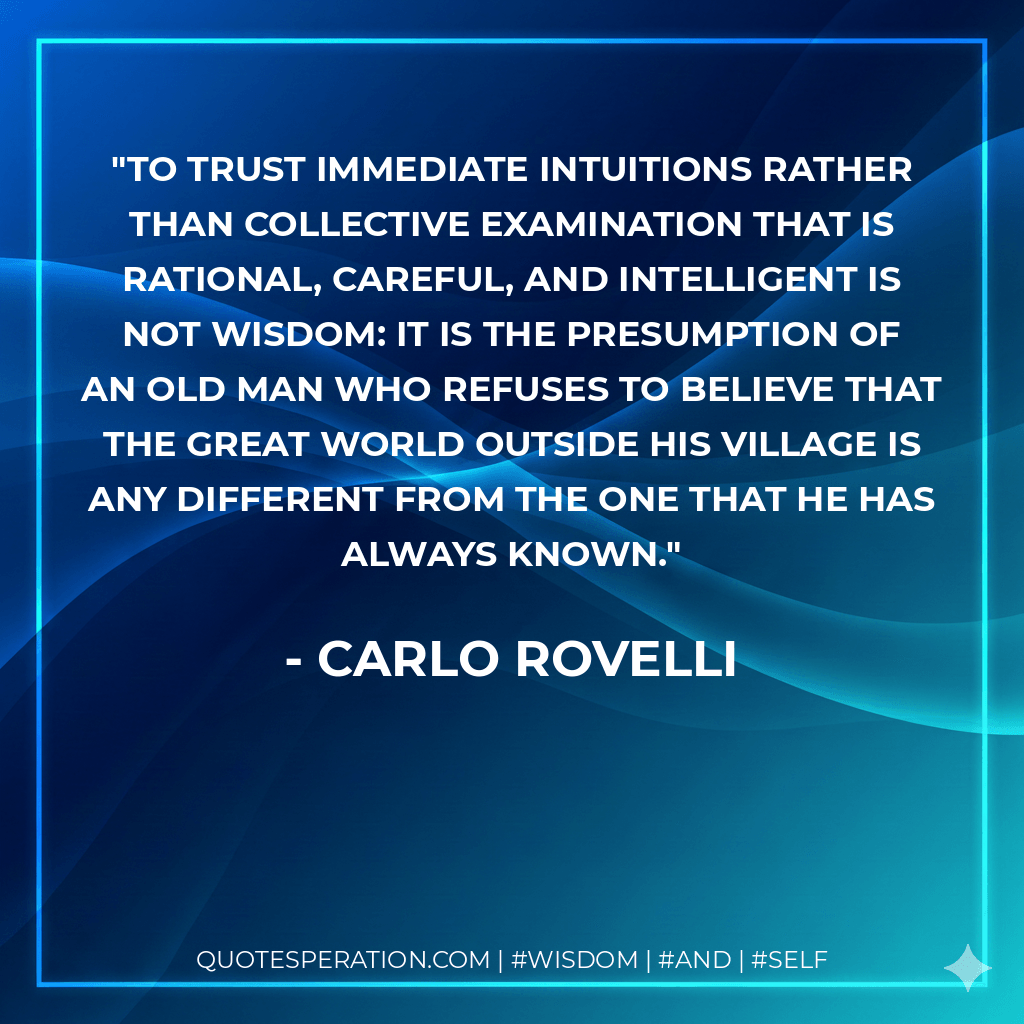 To trust immediate intuitions rather than collective examination that is rational, careful, and intelligent is not wisdom: it is the presumption of an old man who refuses to believe that the great world outside his village is any different from the one that he has always known. - Carlo Rovelli