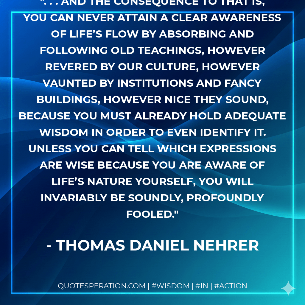 . . . And the consequence to that is, you can never attain a Clear Awareness of life’s flow by absorbing and following Old Teachings, however revered by our culture, however vaunted by institutions and fancy buildings, however nice they sound, because you must already hold adequate wisdom in order to even identify it. Unless you can tell which expressions are wise because you are aware of life’s nature yourself, you will invariably be soundly, profoundly fooled. - Thomas Daniel Nehrer