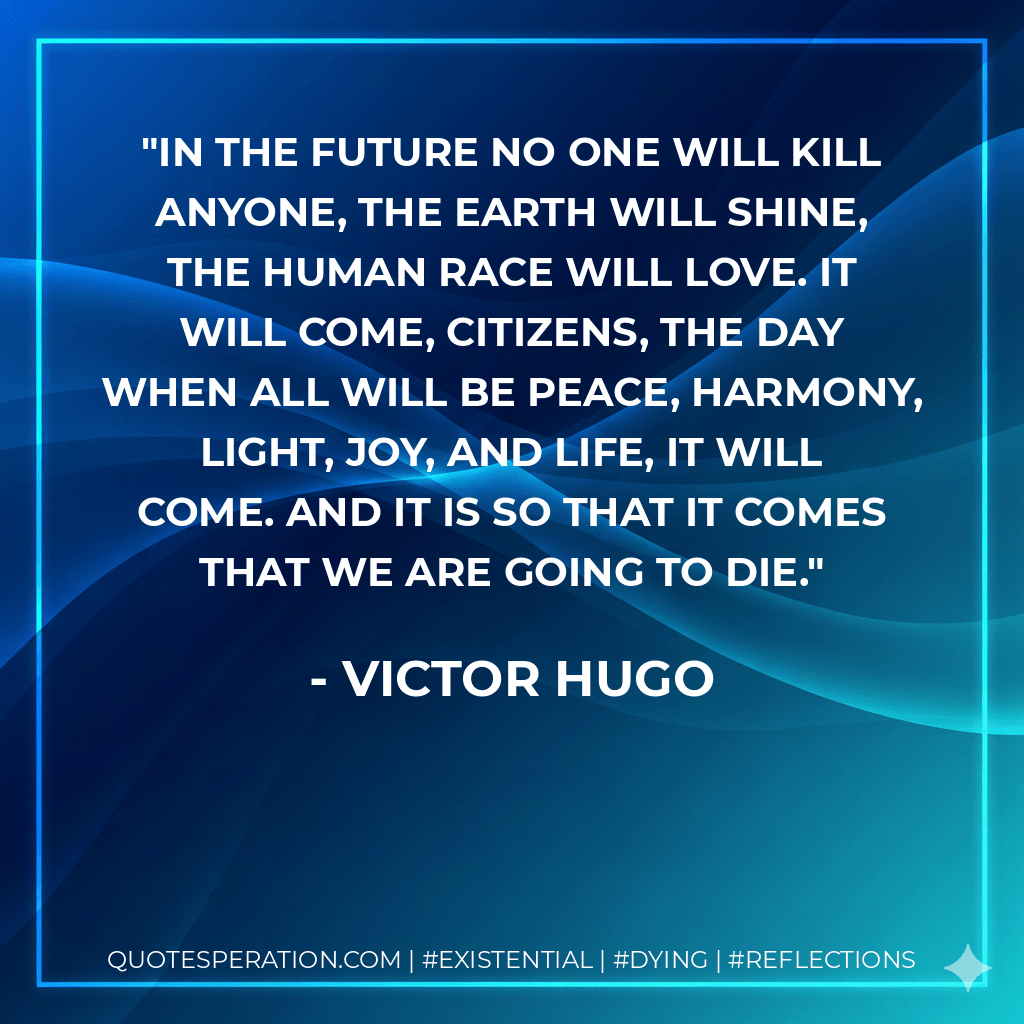 In the future no one will kill anyone, the earth will shine, the human race will love. It will come, citizens, the day when all will be peace, harmony, light, joy, and life, it will come. And it is so that it comes that we are going to die. - Victor Hugo
