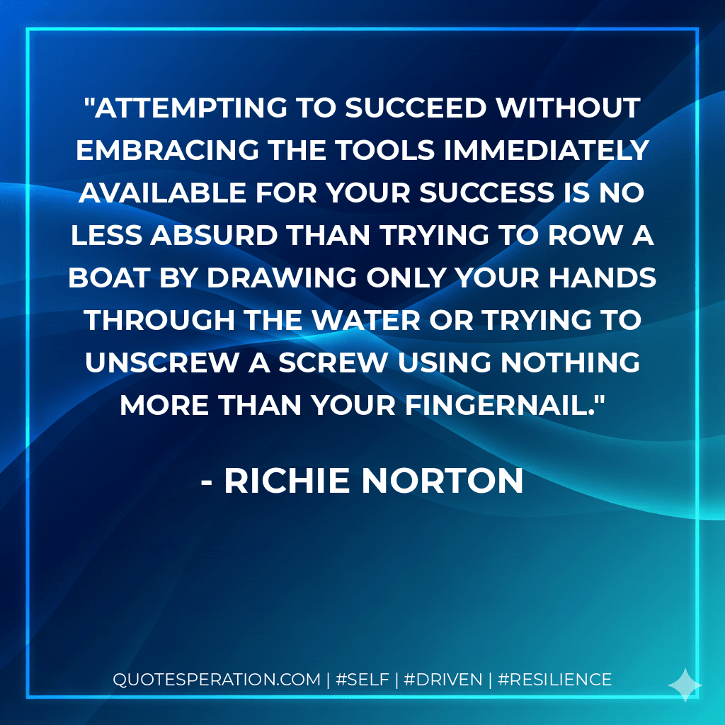 Attempting to succeed without embracing the tools immediately available for your success is no less absurd than trying to row a boat by drawing only your hands through the water or trying to unscrew a screw using nothing more than your fingernail. - Richie Norton